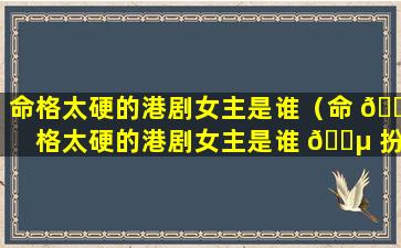 命格太硬的港剧女主是谁（命 🐠 格太硬的港剧女主是谁 🌵 扮演的）